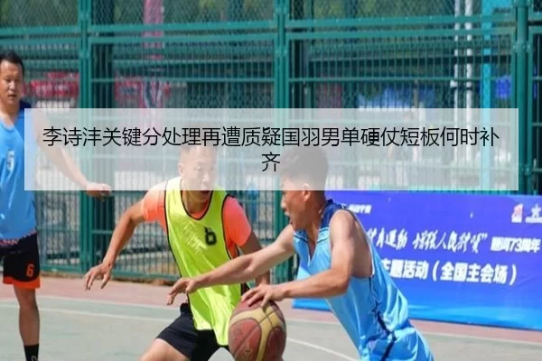 李诗沣关键分处理再遭质疑国羽男单硬仗短板何时补齐
