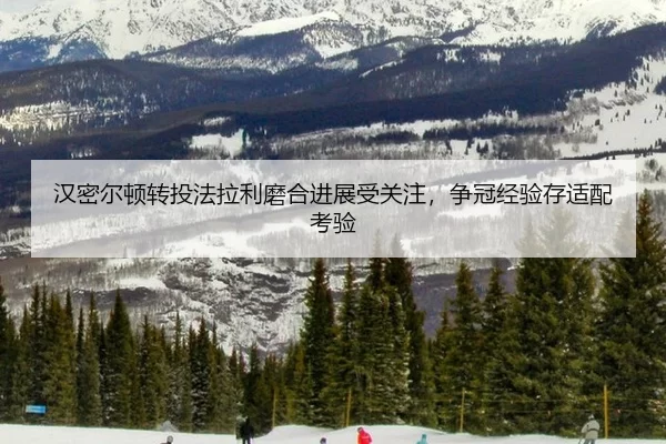 汉密尔顿转投法拉利磨合进展受关注，争冠经验存适配考验